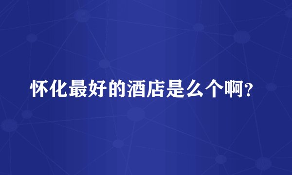 怀化最好的酒店是么个啊？