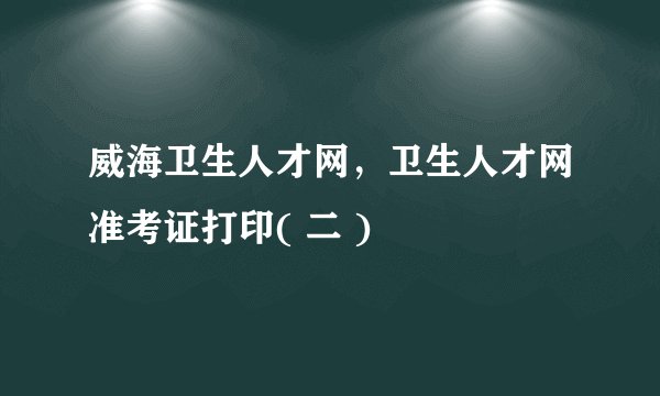 威海卫生人才网,卫生人才网准考证打印( 二 )