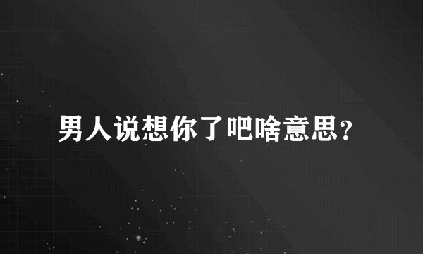 男人说想你了吧啥意思?