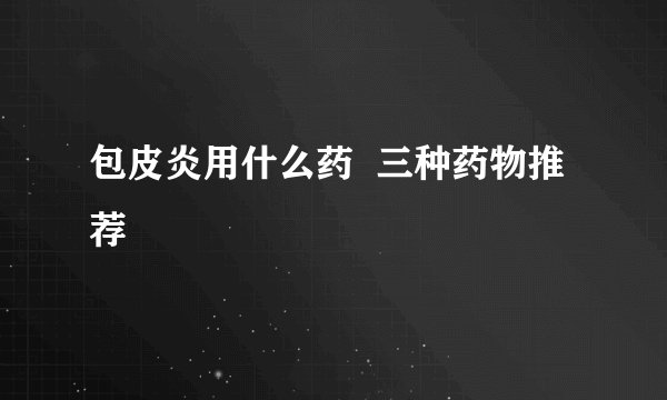 包皮炎用什么药  三种药物推荐