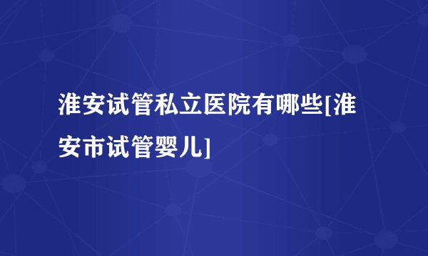 淮安试管私立医院有哪些[淮安市试管婴儿]