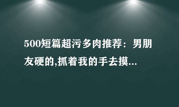 500短篇超污多肉推荐:男朋友硬的,抓着我的手去摸-情感口述