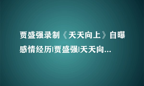 贾盛强录制《天天向上》自曝感情经历|贾盛强|天天向上|感情