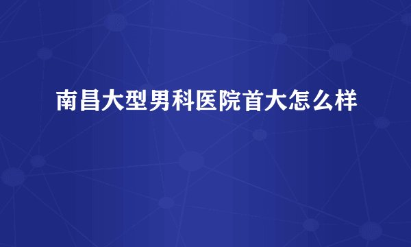 南昌大型男科医院首大怎么样