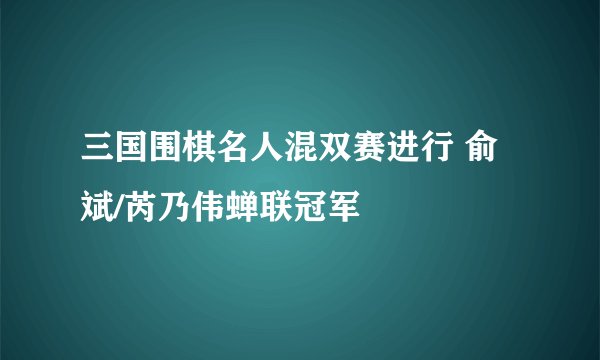 三国围棋名人混双赛进行 俞斌/芮乃伟蝉联冠军