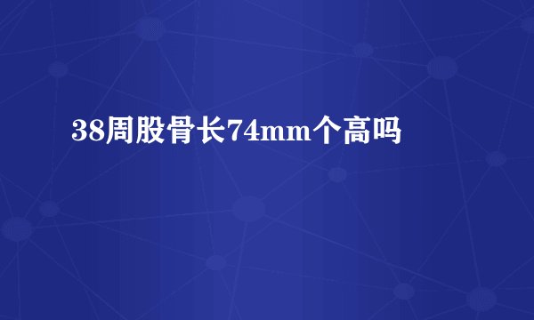 38周股骨长74mm个高吗