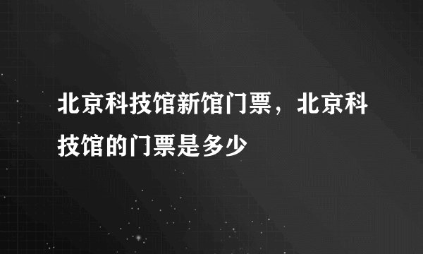 北京科技馆新馆门票，北京科技馆的门票是多少