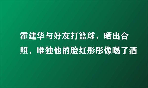 霍建华与好友打篮球,晒出合照,唯独他的脸红彤彤像喝了酒