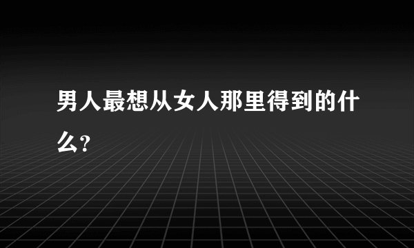 男人最想从女人那里得到的什么？
