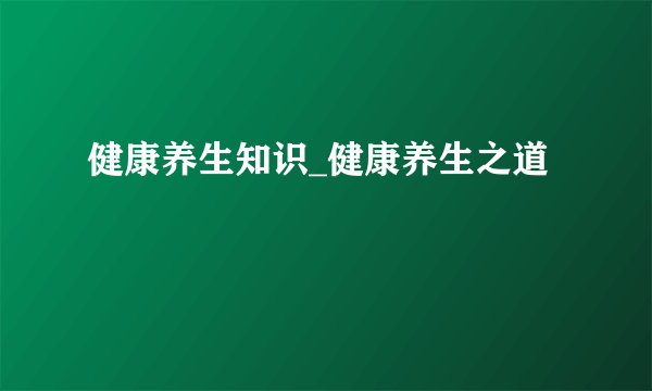 健康养生知识_健康养生之道