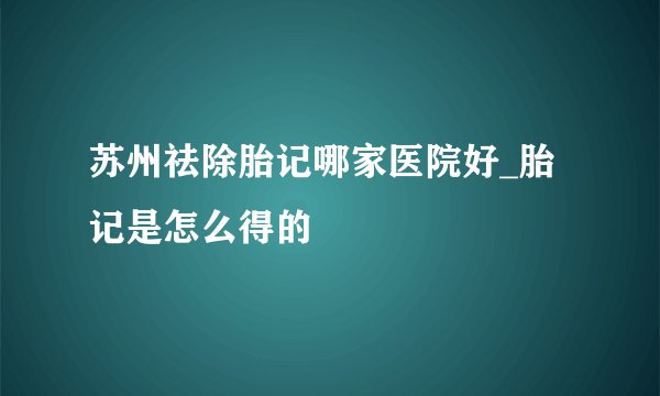 苏州祛除胎记哪家医院好_胎记是怎么得的