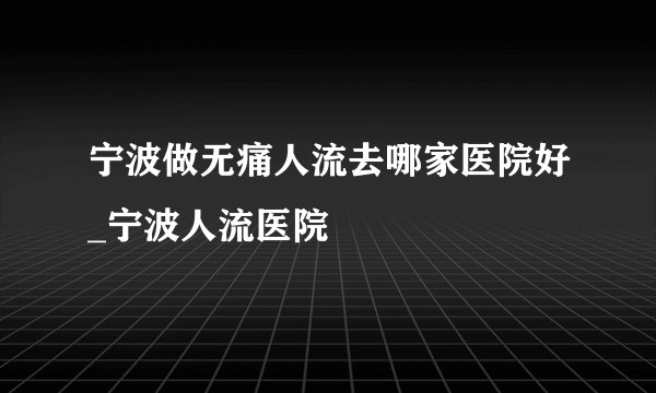 宁波做无痛人流去哪家医院好_宁波人流医院
