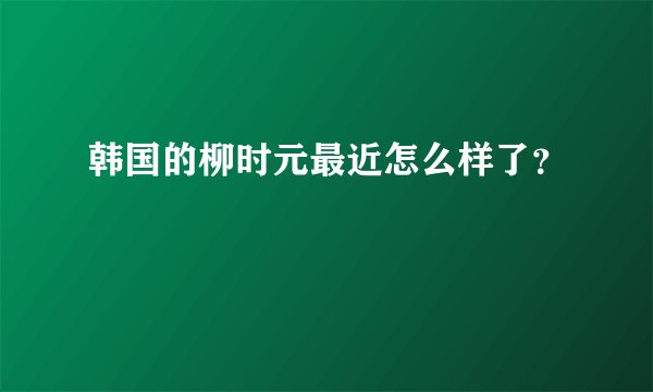 韩国的柳时元最近怎么样了？