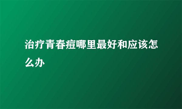 治疗青春痘哪里最好和应该怎么办