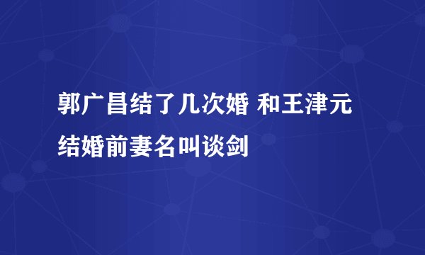 郭广昌结了几次婚 和王津元结婚前妻名叫谈剑