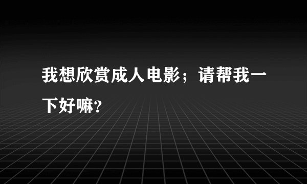 我想欣赏成人电影；请帮我一下好嘛？
