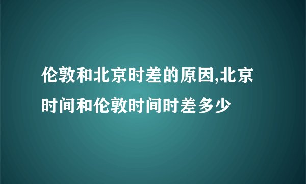 伦敦和北京时差的原因,北京时间和伦敦时间时差多少