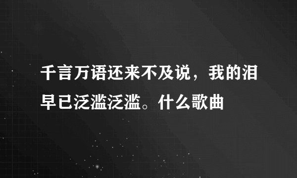 千言万语还来不及说,我的泪早已泛滥泛滥。什么歌曲