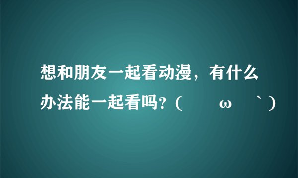 想和朋友一起看动漫，有什么办法能一起看吗？(´ﾟωﾟ｀)