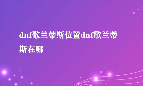 dnf歌兰蒂斯位置dnf歌兰蒂斯在哪