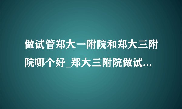 做试管郑大一附院和郑大三附院哪个好_郑大三附院做试管哪个医生好