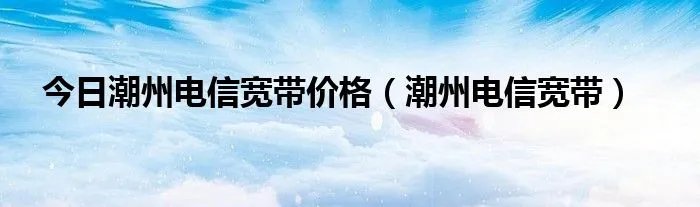 今日潮州电信宽带价格(潮州电信宽带)
