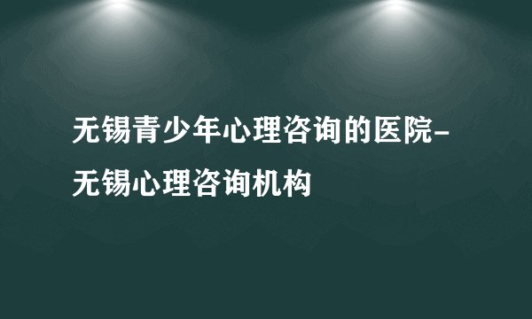 无锡青少年心理咨询的医院-无锡心理咨询机构