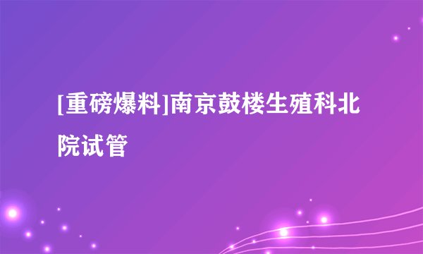 [重磅爆料]南京鼓楼生殖科北院试管