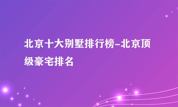 北京十大别墅排行榜-北京顶级豪宅排名