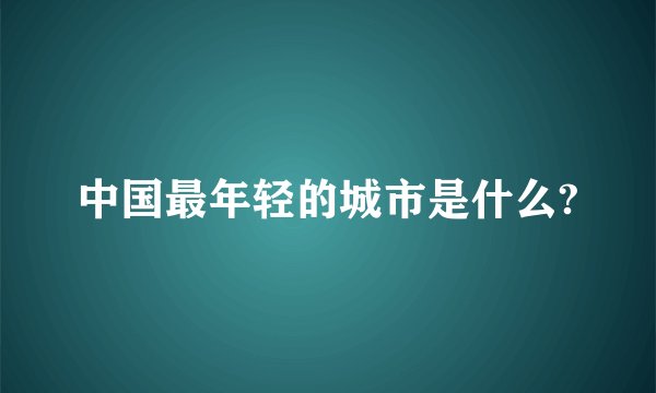 中国最年轻的城市是什么?