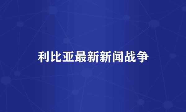 利比亚最新新闻战争