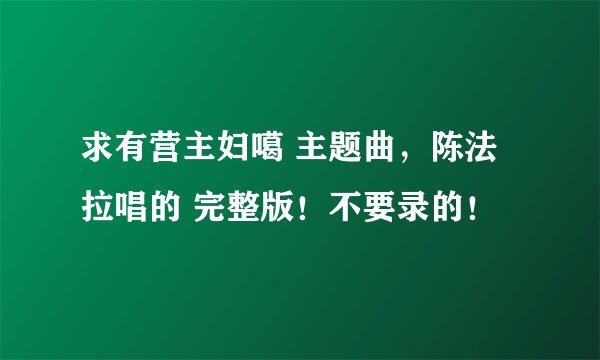 求有营主妇噶 主题曲，陈法拉唱的 完整版！不要录的！