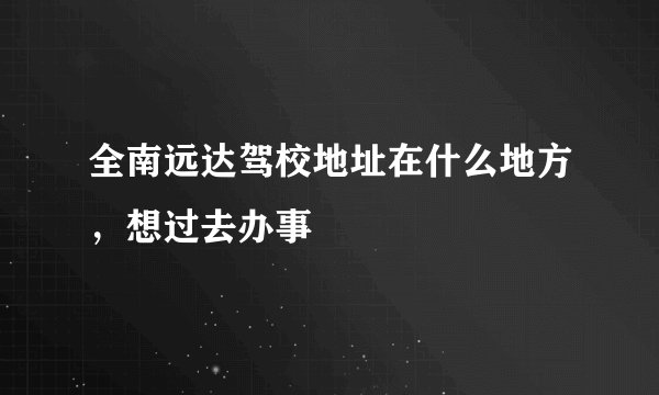 全南远达驾校地址在什么地方，想过去办事