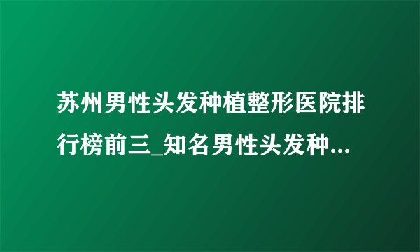 苏州男性头发种植整形医院排行榜前三_知名男性头发种植美容整形医院排名【附价格】