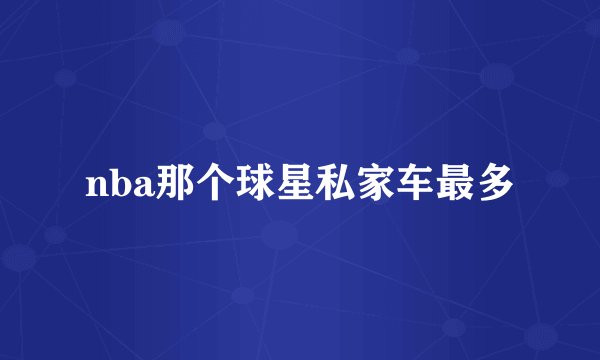 nba那个球星私家车最多