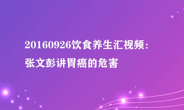 20160926饮食养生汇视频:张文彭讲胃癌的危害