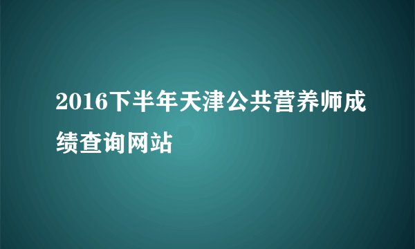2016下半年天津公共营养师成绩查询网站