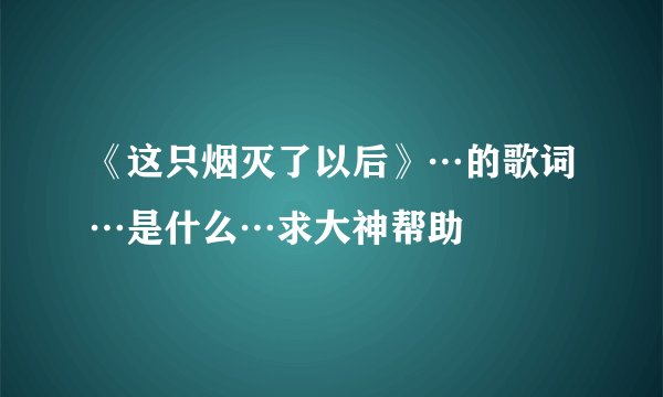《这只烟灭了以后》…的歌词…是什么…求大神帮助