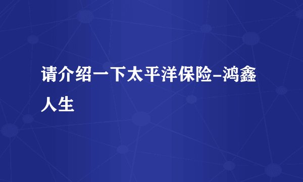请介绍一下太平洋保险-鸿鑫人生