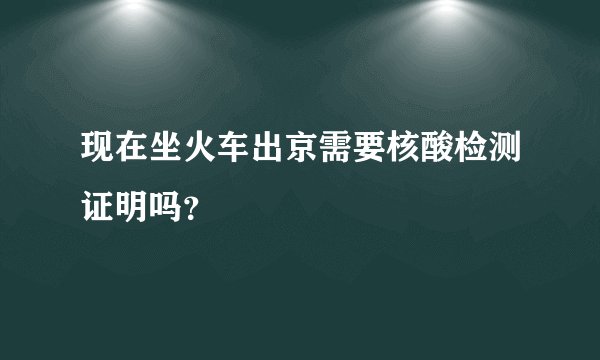 现在坐火车出京需要核酸检测证明吗？