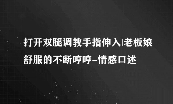 打开双腿调教手指伸入|老板娘舒服的不断哼哼-情感口述