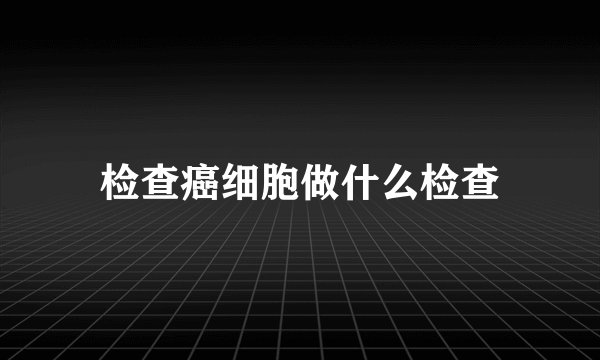 检查癌细胞做什么检查