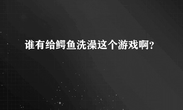 谁有给鳄鱼洗澡这个游戏啊？