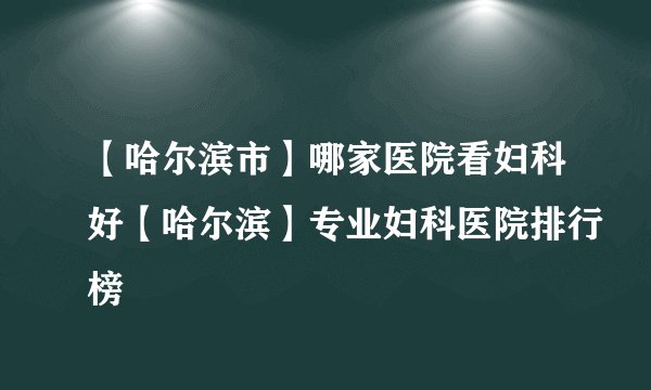 【哈尔滨市】哪家医院看妇科好【哈尔滨】专业妇科医院排行榜
