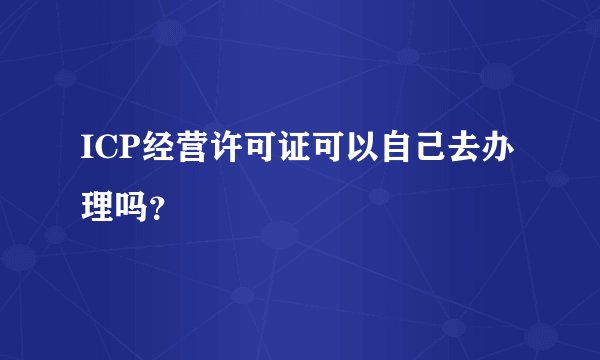 ICP经营许可证可以自己去办理吗?