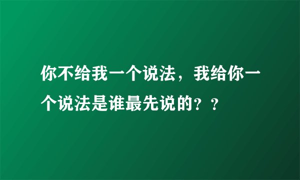 你不给我一个说法，我给你一个说法是谁最先说的？？