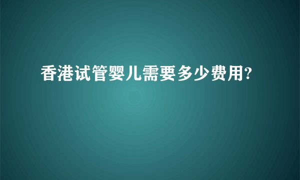 香港试管婴儿需要多少费用?