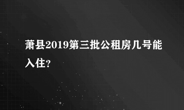 萧县2019第三批公租房几号能入住？