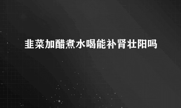 韭菜加醋煮水喝能补肾壮阳吗