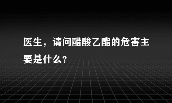 医生，请问醋酸乙酯的危害主要是什么？